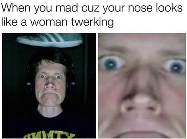 head - When you mad cuz your nose looks a woman twerking