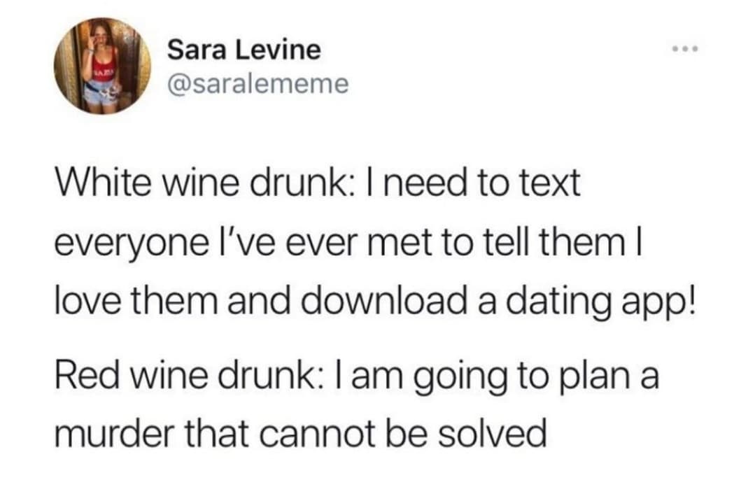 quotes - Sara Levine White wine drunk I need to text everyone I've ever met to tell them | love them and download a dating app! Red wine drunk I am going to plan a murder that cannot be solved