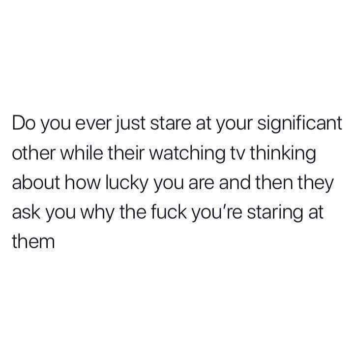 despite how open peaceful and loving you attempt to be - Do you ever just stare at your significant other while their watching tv thinking about how lucky you are and then they ask you why the fuck you're staring at them