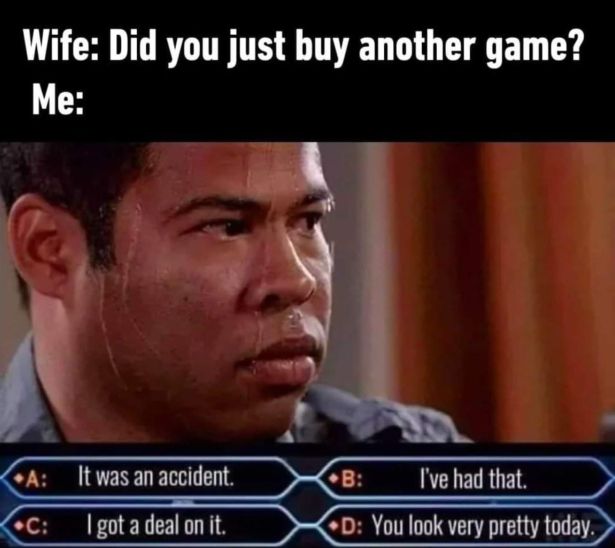 did you buy another watch - Wife Did you just buy another game? Me A It was an accident. B I've had that. C I got a deal on it. D You look very pretty today.