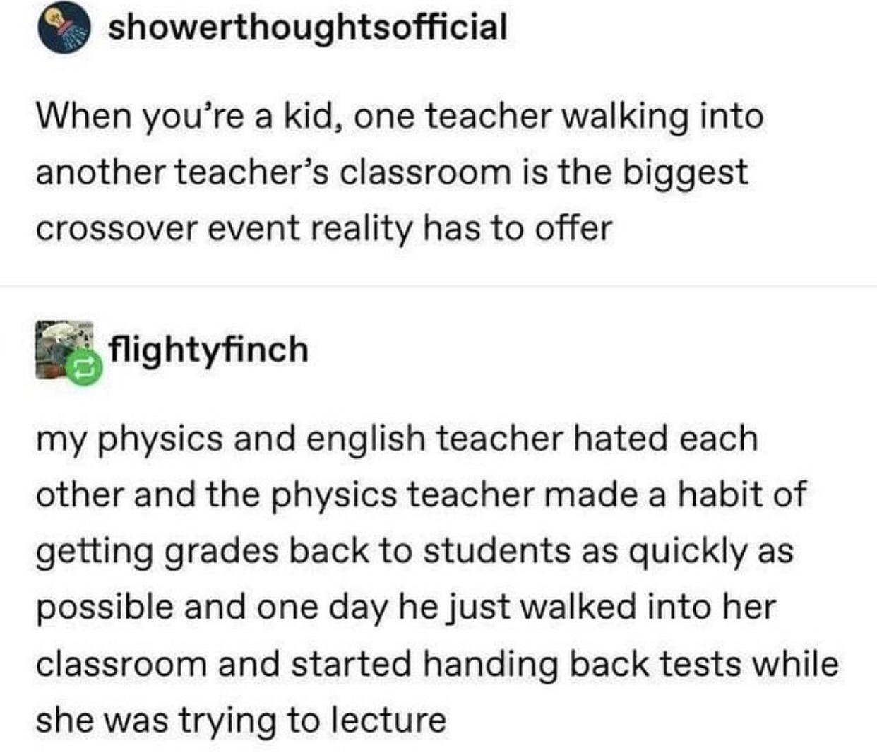 physics tumblr post - showerthoughtsofficial When you're a kid, one teacher walking into another teacher's classroom is the biggest crossover event reality has to offer flightyfinch my physics and english teacher hated each other and the physics teacher m