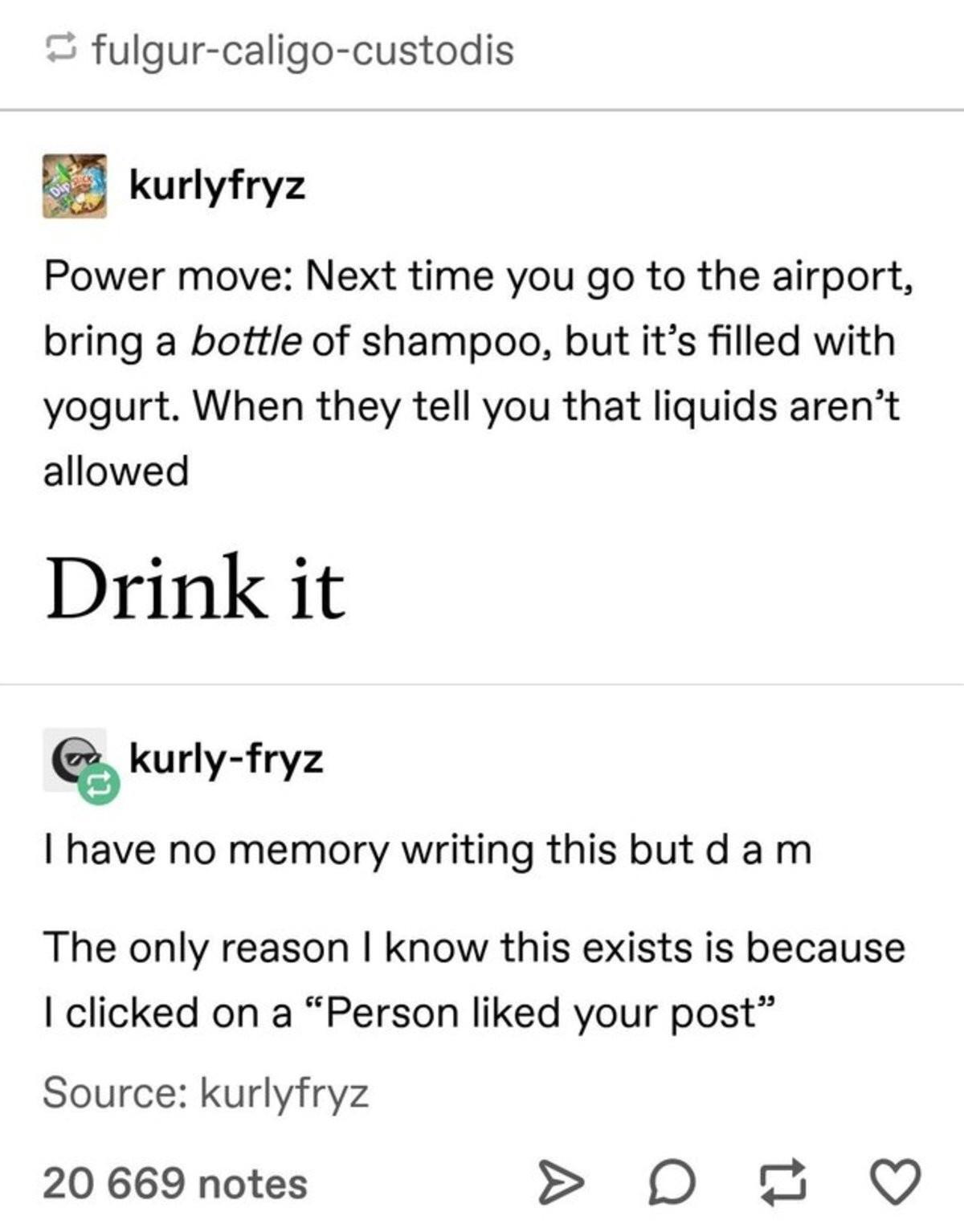 funny reddit posts - fulgurcaligocustodis kurlyfryz Power move Next time you go to the airport, bring a bottle of shampoo, but it's filled with yogurt. When they tell you that liquids aren't allowed Drink it kurlyfryz I have no memory writing this but d a