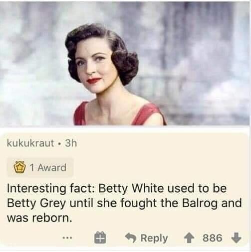 20's betty white - kukukraut. 3h 1 Award Interesting fact Betty White used to be Betty Grey until she fought the Balrog and was reborn. 886