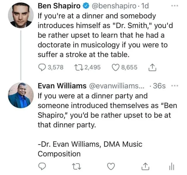 Music - Ben Shapiro . 1d If you're at a dinner and somebody introduces himself as "Dr. Smith," you'd be rather upset to learn that he had a doctorate in musicology if you were to suffer a stroke at the table. 3,578 27 2,495 8,655 Evan Williams ....36s If 
