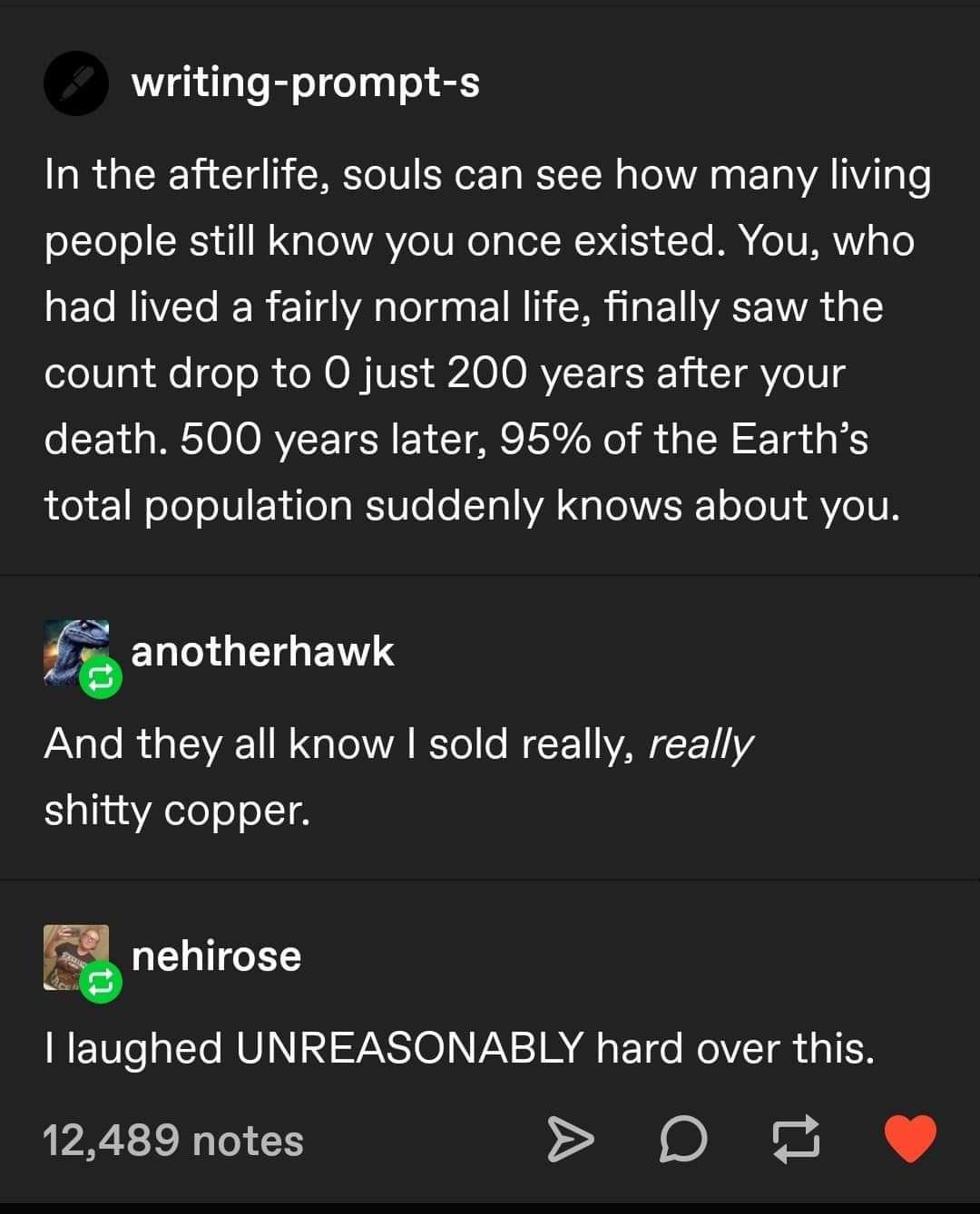 quotes - writingprompts In the afterlife, souls can see how many living people still know you once existed. You, who had lived a fairly normal life, finally saw the count drop to Ojust 200 years after your death. 500 years later, 95% of the Earth's total 