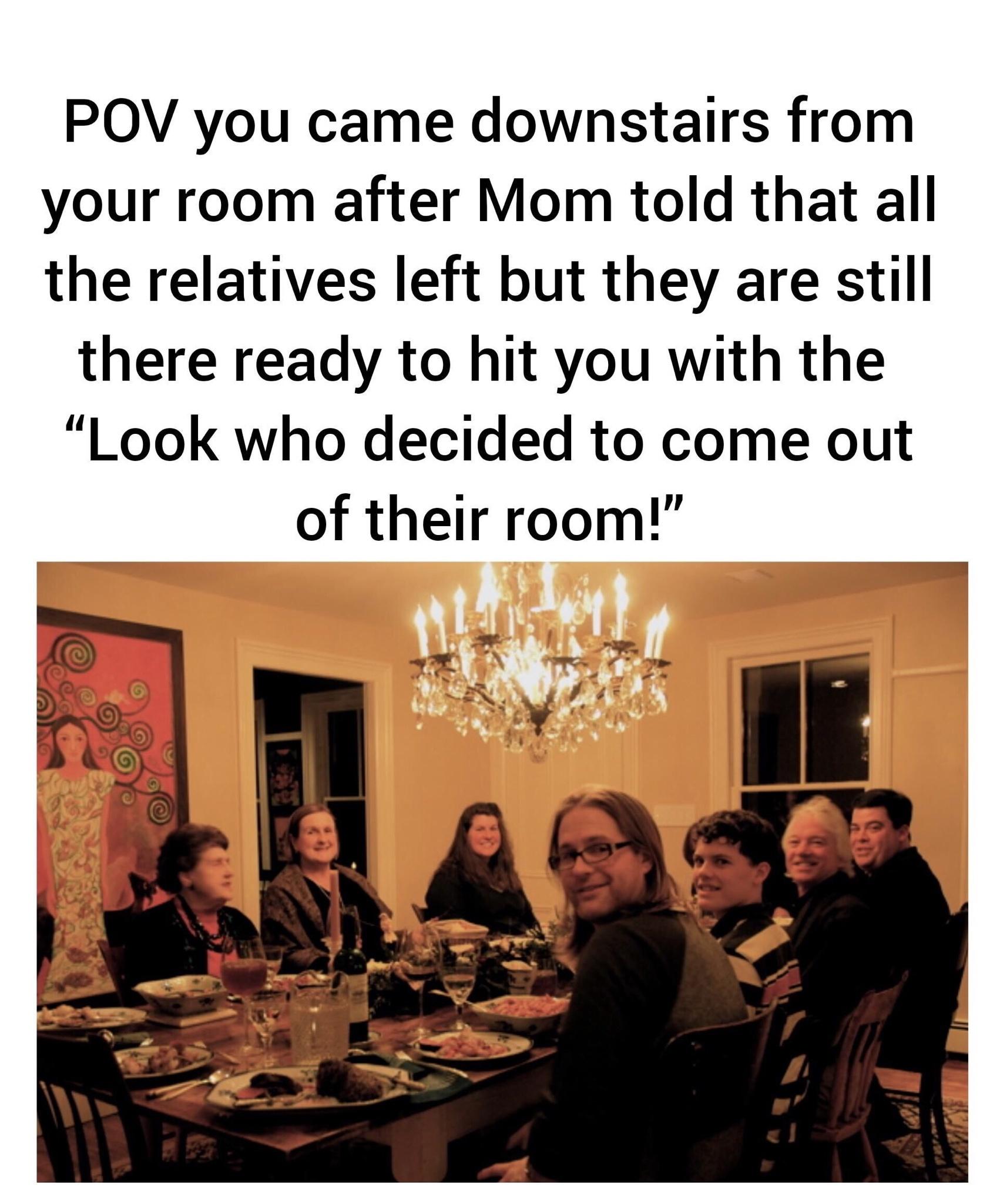 presentation - Pov you came downstairs from your room after Mom told that all the relatives left but they are still there ready to hit you with the "Look who decided to come out of their room!"