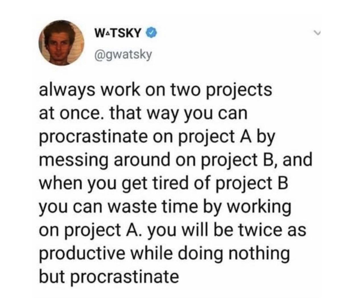 document - Watsky always work on two projects at once. that way you can procrastinate on project A by messing around on project B, and when you get tired of project B you can waste time by working on project A. you will be twice as productive while doing 