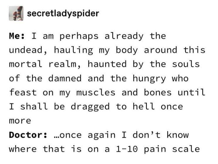 number - secretladyspider Me I am perhaps already the undead, hauling my body around this mortal realm, haunted by the souls of the damned and the hungry who feast on my muscles and bones until I shall be dragged to hell once more Doctor ...once again I d