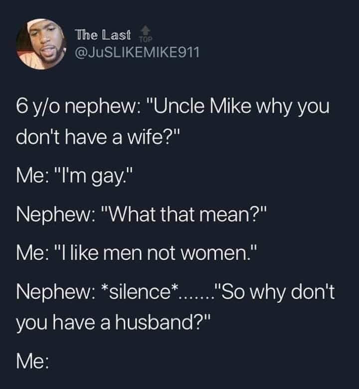 presentation - The Last Top 6 yo nephew 'Uncle Mike why you don't have a wife?' Me 'I'm gay.' Nephew 'What that mean?' Me 'I men not women.' Nephew silence.......'So why don't you have a husband?' Me
