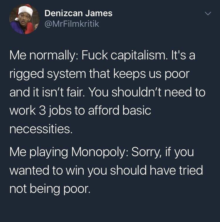 presentation - Denizcan James Me normally Fuck capitalism. It's a rigged system that keeps us poor and it isn't fair. You shouldn't need to work 3 jobs to afford basic necessities. Me playing Monopoly Sorry, if you wanted to win you should have tried not 