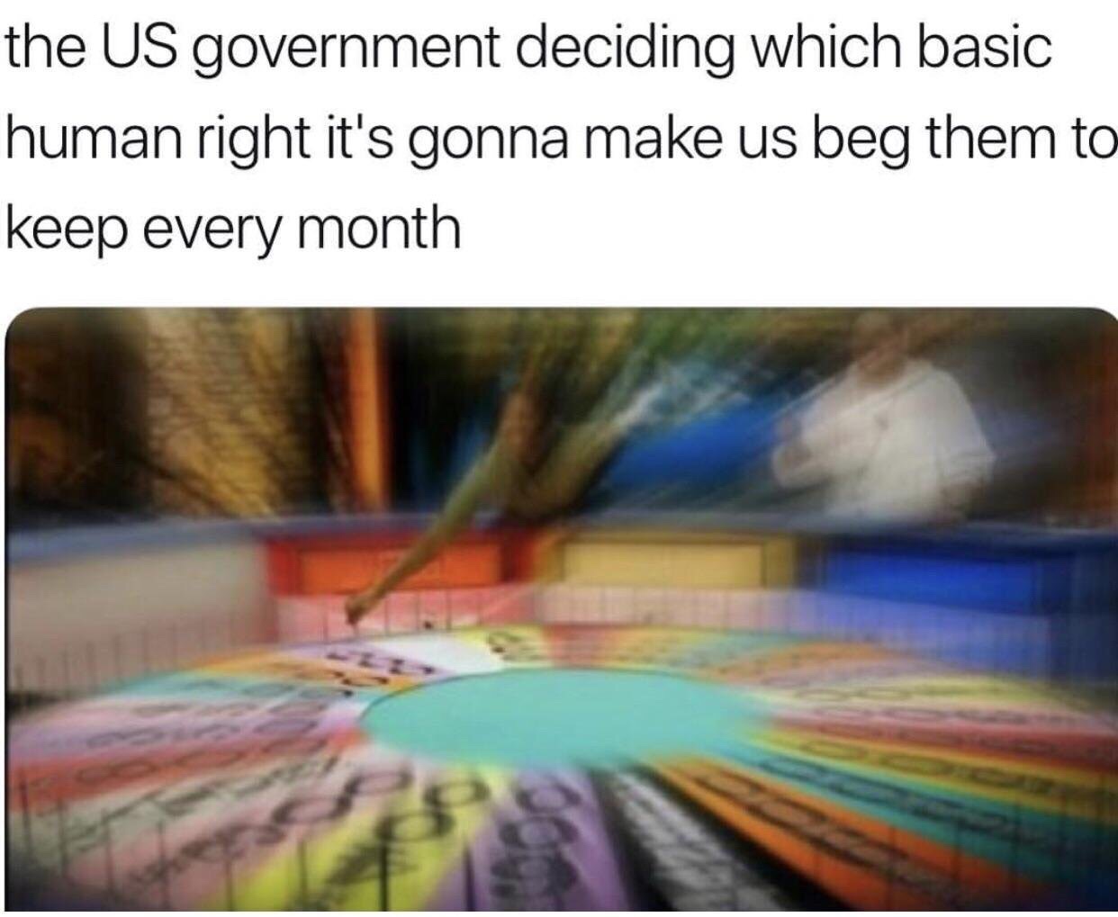 government deciding which basic human right - the Us government deciding which basic human right it's gonna make us beg them to keep every month
