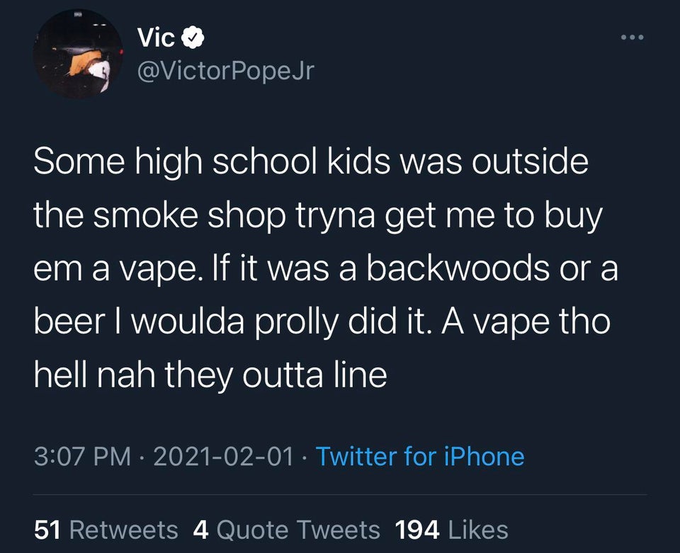 funny twitter jokes - Some high school kids was outside the smoke shop tryna get me to buy em a vape. If it was a backwoods or a beer I woulda prolly did it. A vape tho hell nah they outta line