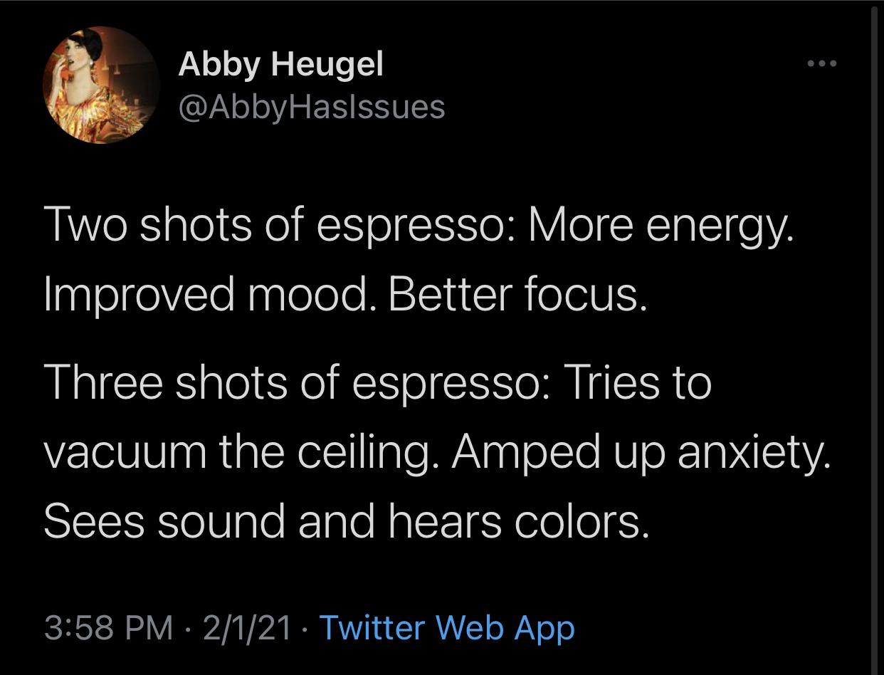 funny twitter jokes - Two shots of espresso More energy. Improved mood. Better focus. Three shots of espresso Tries to vacuum the ceiling. Amped up anxiety. Sees sound and hears colors.