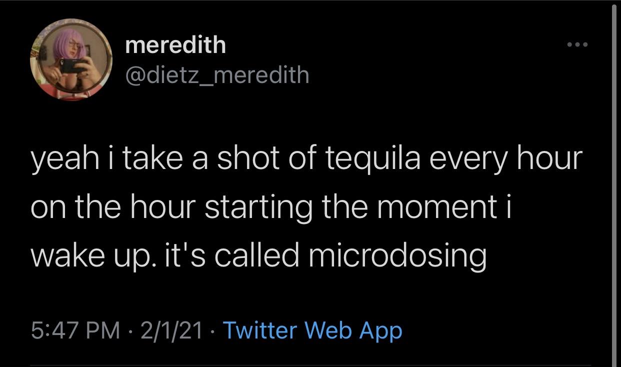 funny twitter jokes - yeah i take a shot of tequila every hour on the hour starting the moment i wake up. it's called microdosing