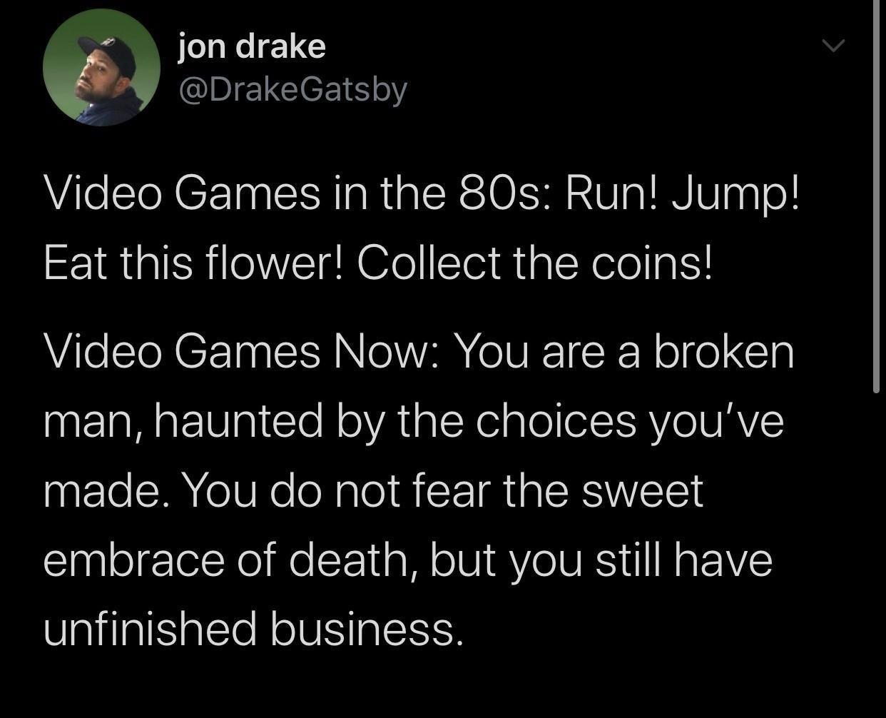 live streaming funny memes - jon drake Video Games in the 80s Run! Jump! Eat this flower! Collect the coins! Video Games Now You are a broken man, haunted by the choices you've made. You do not fear the sweet embrace of death, but you still have unfinishe