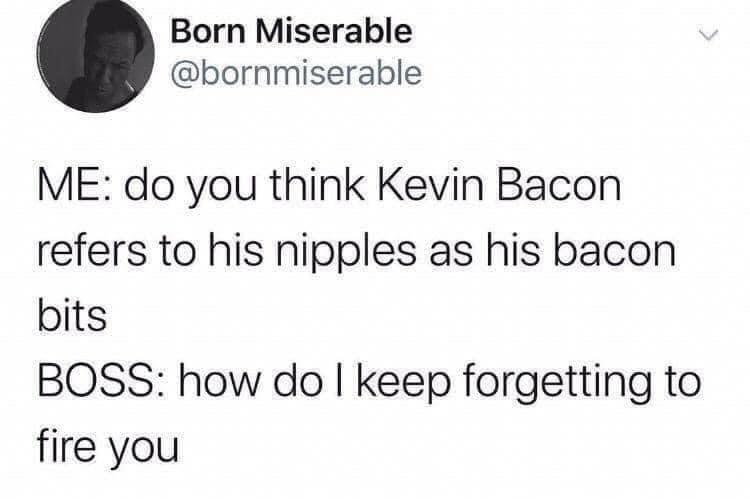 Born Miserable Me do you think Kevin Bacon refers to his nipples as his bacon bits Boss how do I keep forgetting to fire you
