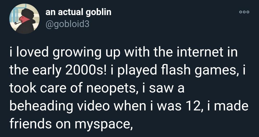 twitter comedy - an actual goblin i loved growing up with the internet in the early 2000s! i played flash games, i took care of neopets, i saw a beheading video when i was 12, i made friends on myspace,
