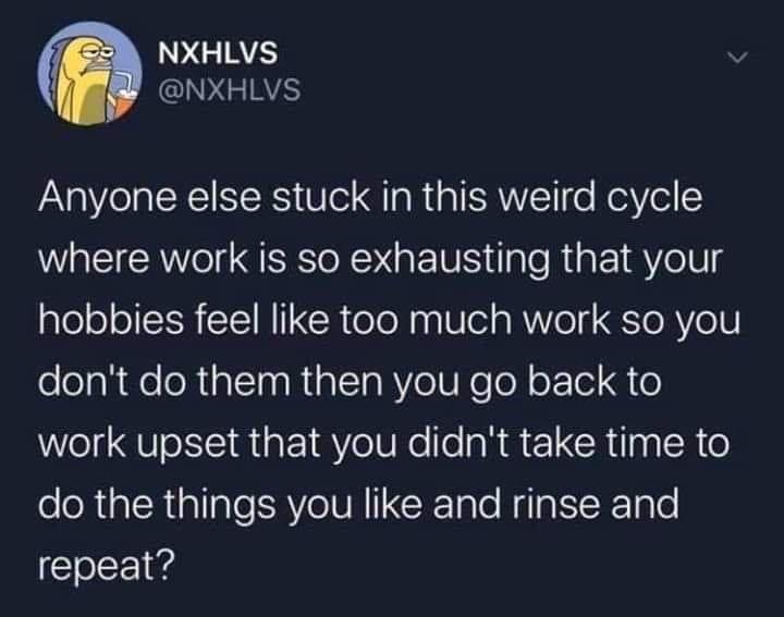 Nxhlvs Anyone else stuck in this weird cycle where work is so exhausting that your hobbies feel too much work so you don't do them then you go back to work upset that you didn't take time to do the things you and rinse and repeat?