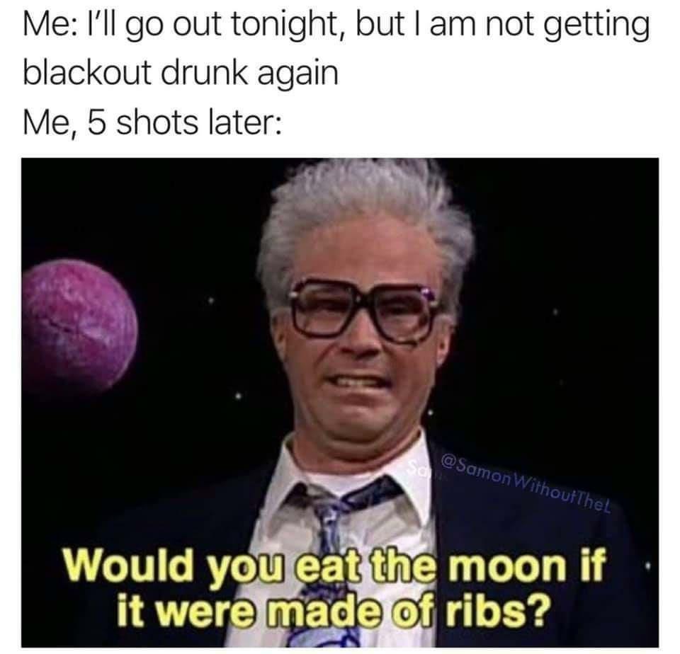 funny memes - Me I'll go out tonight, but I am not getting blackout drunk again Me, 5 shots later Withoutthet Would you eat the moon if it were made of ribs?