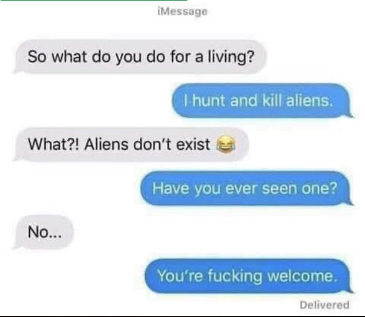 material - iMessage So what do you do for a living? I hunt and kill aliens What?! Aliens don't exist Have you ever seen one? No... You're fucking welcome. Delivered