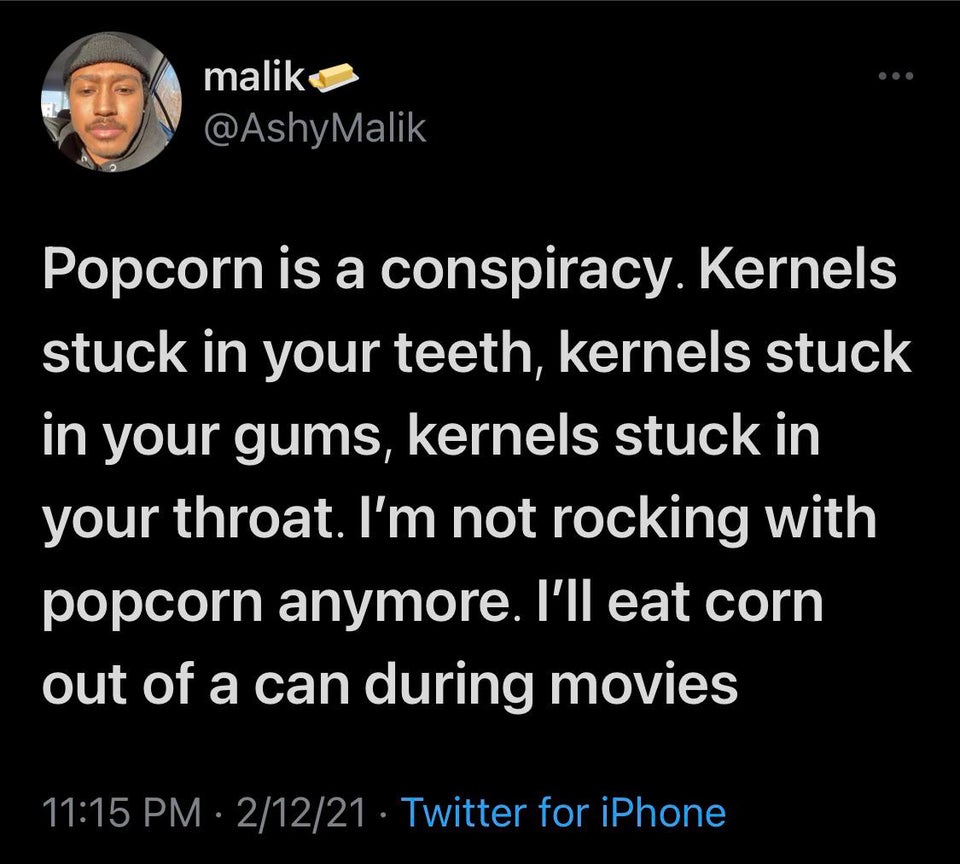atmosphere - malik Popcorn is a conspiracy. Kernels stuck in your teeth, kernels stuck in your gums, kernels stuck in your throat. I'm not rocking with popcorn anymore. I'll eat corn out of a can during movies 21221 Twitter for iPhone