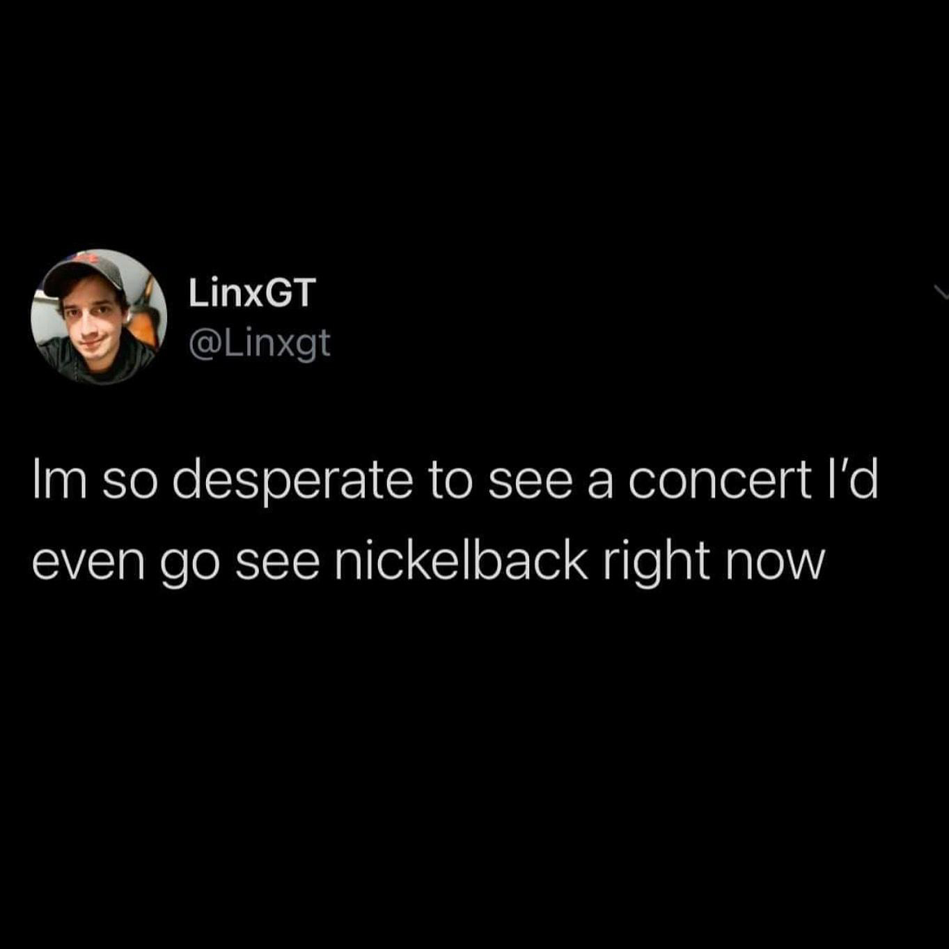 funny pics - Im so desperate to see a concert I'd even go see nickelback right now