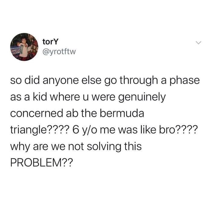 does anyone else feel like they - tory so did anyone else go through a phase as a kid where u were genuinely concerned ab the bermuda triangle???? 6 yo me was bro???? why are we not solving this Problem??