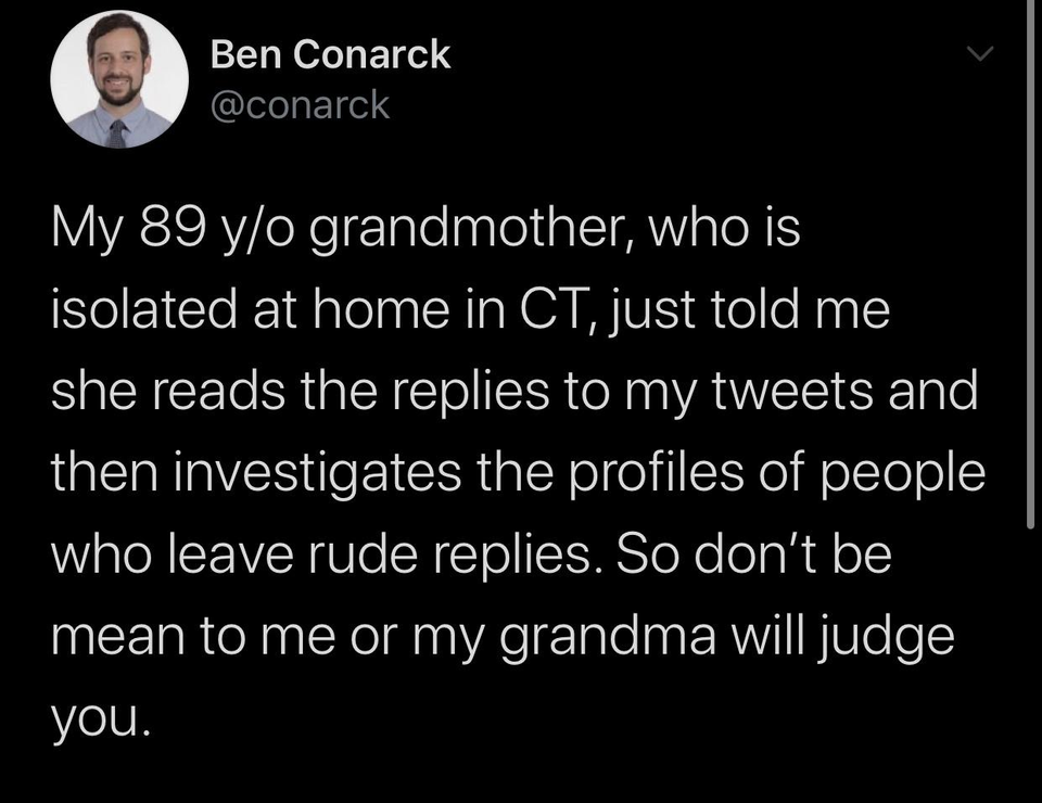 atmosphere - Ben Conarck My 89 yo grandmother, who is isolated at home in Ct, just told me she reads the replies to my tweets and then investigates the profiles of people who leave rude replies. So don't be mean to me or my grandma will judge you.