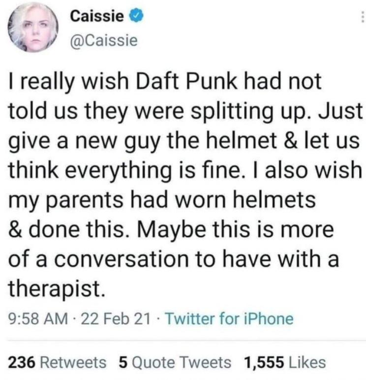 document - Caissie I really wish Daft Punk had not told us they were splitting up. Just give a new guy the helmet & let us think everything is fine. I also wish my parents had worn helmets & done this. Maybe this is more of a conversation to have with a t