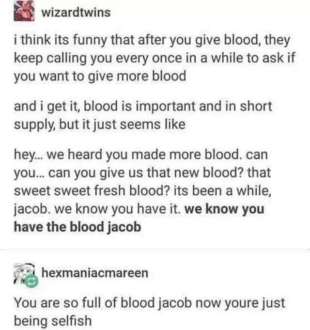 wizardtwins i think its funny that after you give blood, they keep calling you every once in a while to ask if you want to give more blood and i get it, blood is important and in short supply, but it just seems hey... we heard you made more blood. can…