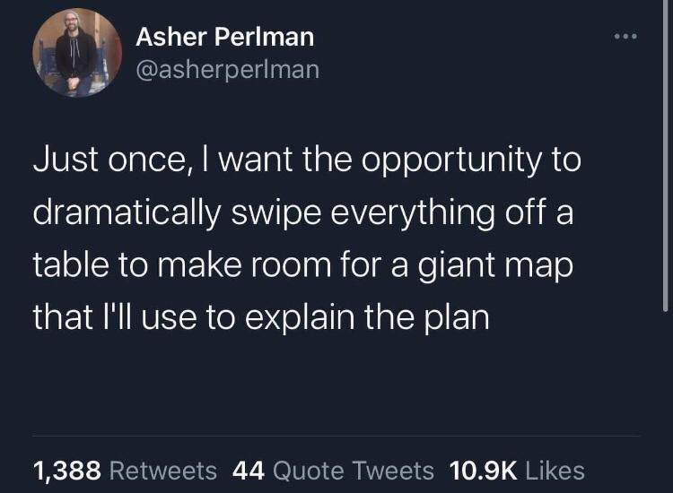 angle - Asher Perlman Just once, I want the opportunity to dramatically swipe everything off a table to make room for a giant map that I'll use to explain the plan 1,388 44 Quote Tweets