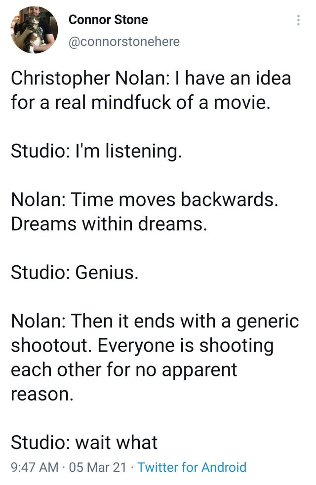 the funniest tweets - three stages of cat ownership - Connor Stone Christopher Nolan I have an idea for a real mindfuck of a movie. Studio I'm listening. Nolan Time moves backwards. Dreams within dreams. Studio Genius. Nolan Then it ends with a generic sh