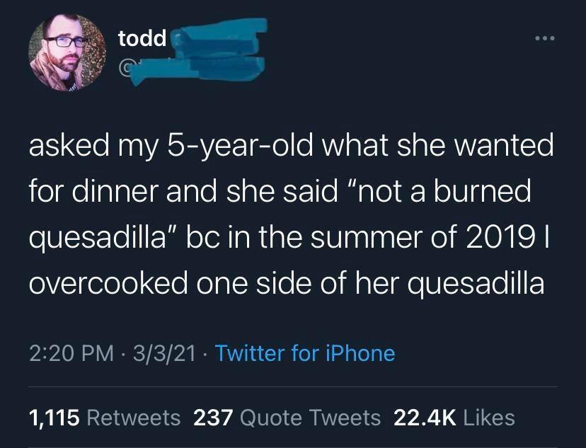 atmosphere - todd asked my 5yearold what she wanted for dinner and she said "not a burned quesadilla" bc in the summer of 2019 | overcooked one side of her quesadilla 3321. Twitter for iPhone 1,115 237 Quote Tweets
