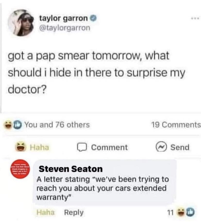 paper - taylor garron got a pap smear tomorrow, what should i hide in there to surprise my doctor? You and 76 others 19 Haha Comment Send Steven Seaton A letter stating "we've been trying to reach you about your cars extended warranty" Haha 11