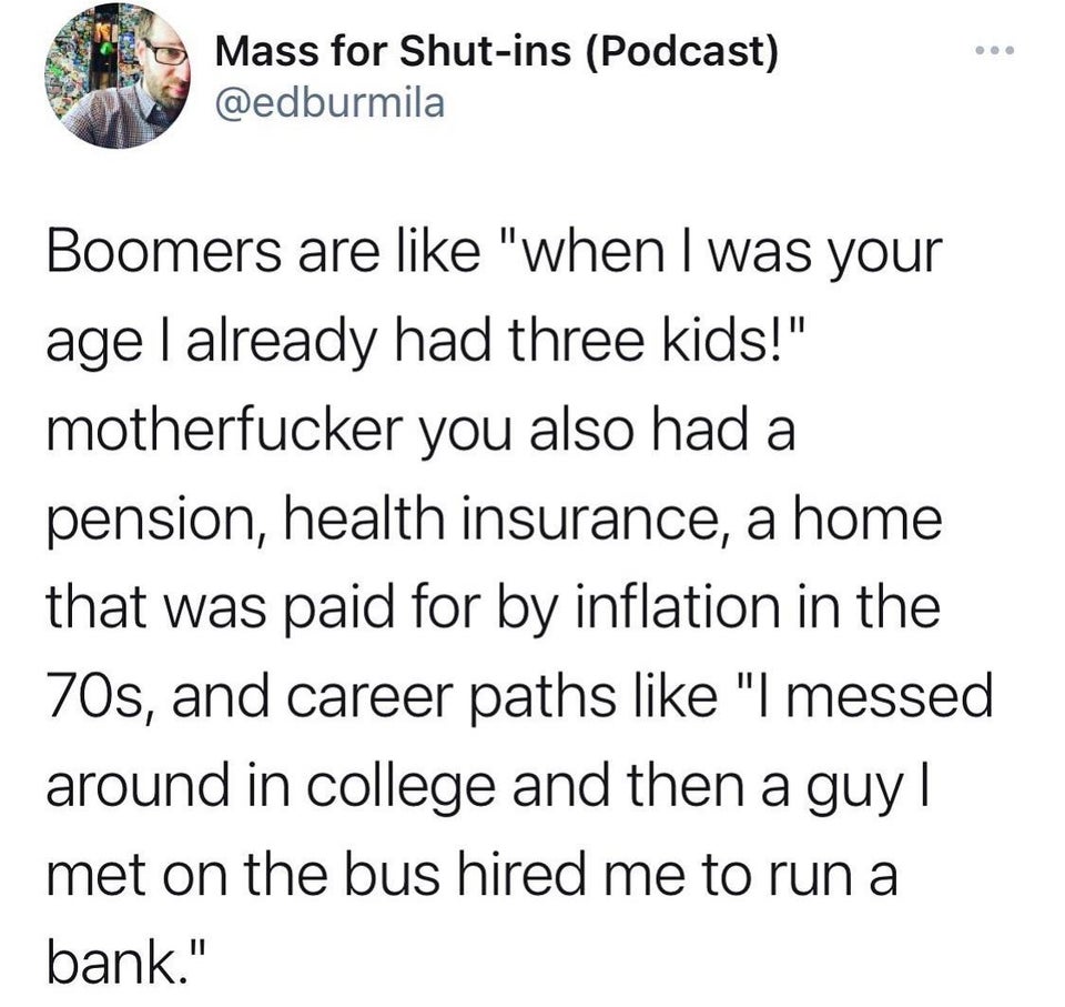 angle - Mass for Shutins Podcast Boomers are "when I was your age I already had three kids!" motherfucker you also had a pension, health insurance, a home that was paid for by inflation in the 70s, and career paths "I messed around in college and then a g