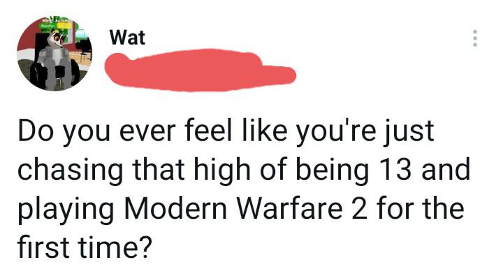 shoe - Gar he Wat Do you ever feel you're just chasing that high of being 13 and playing Modern Warfare 2 for the first time?