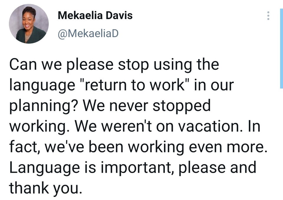 document - Mekaelia Davis ... Can we please stop using the language "return to work" in our planning? We never stopped working. We weren't on vacation. In fact, we've been working even more. Language is important, please and thank you.