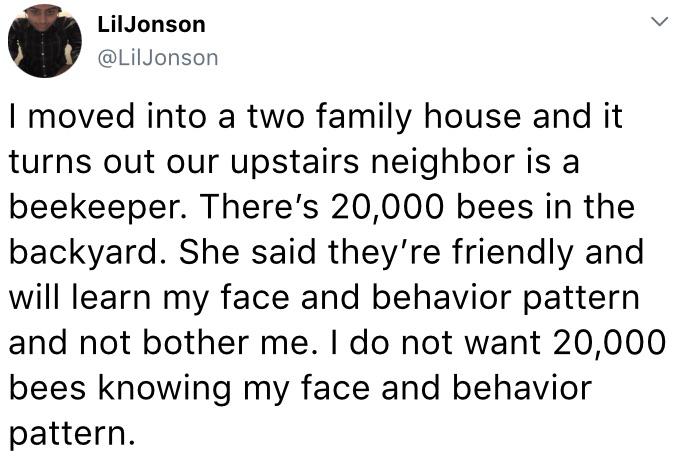 angle - > LilJonson Jonson I moved into a two family house and it turns out our upstairs neighbor is a beekeeper. There's 20,000 bees in the backyard. She said they're friendly and will learn my face and behavior pattern and not bother me. I do not want 2