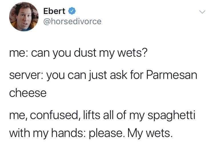 can you dust my wets - Ebert me can you dust my wets? server you can just ask for Parmesan cheese me, confused, lifts all of my spaghetti with my hands please. My wets.