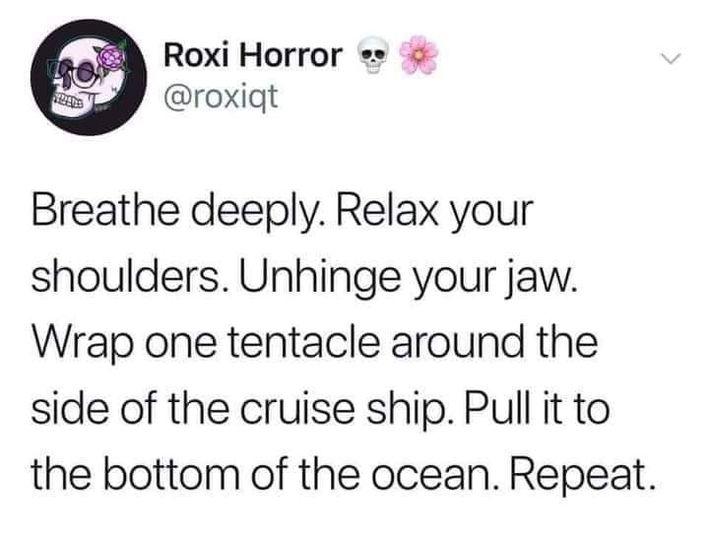 angle - Roxi Horror Breathe deeply. Relax your shoulders. Unhinge your jaw. Wrap one tentacle around the side of the cruise ship. Pull it to the bottom of the ocean. Repeat.