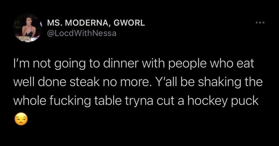 darkness - Ms. Moderna, Gworl Nessa I'm not going to dinner with people who eat well done steak no more. Y'all be shaking the whole fucking table tryna cut a hockey puck