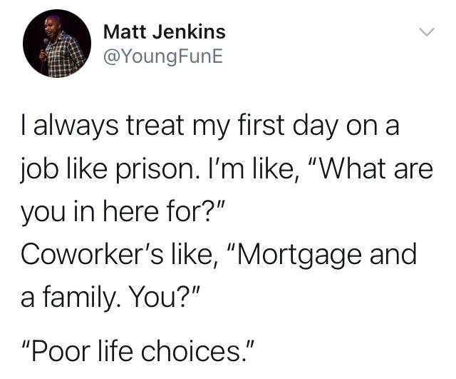 funny tweets - john mayers dick - Matt Jenkins I always treat my first day on a job prison. I'm , "What are you in here for?" Coworker's , "Mortgage and a family. You?" "Poor life choices."