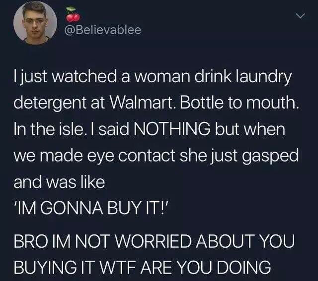 funny tweets - atmosphere - I just watched a woman drink laundry detergent at Walmart. Bottle to mouth. In the isle. I said Nothing but when we made eye contact she just gasped and was 'Im Gonna Buy It!' Bro Im Not Worried About You Buying It Wtf Are You 