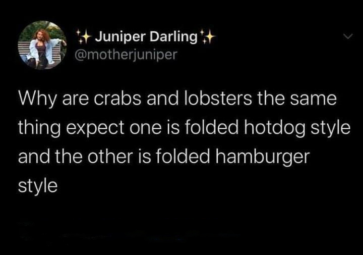 funny tweets - atmosphere - Juniper Darling Why are crabs and lobsters the same thing expect one is folded hotdog style and the other is folded hamburger style