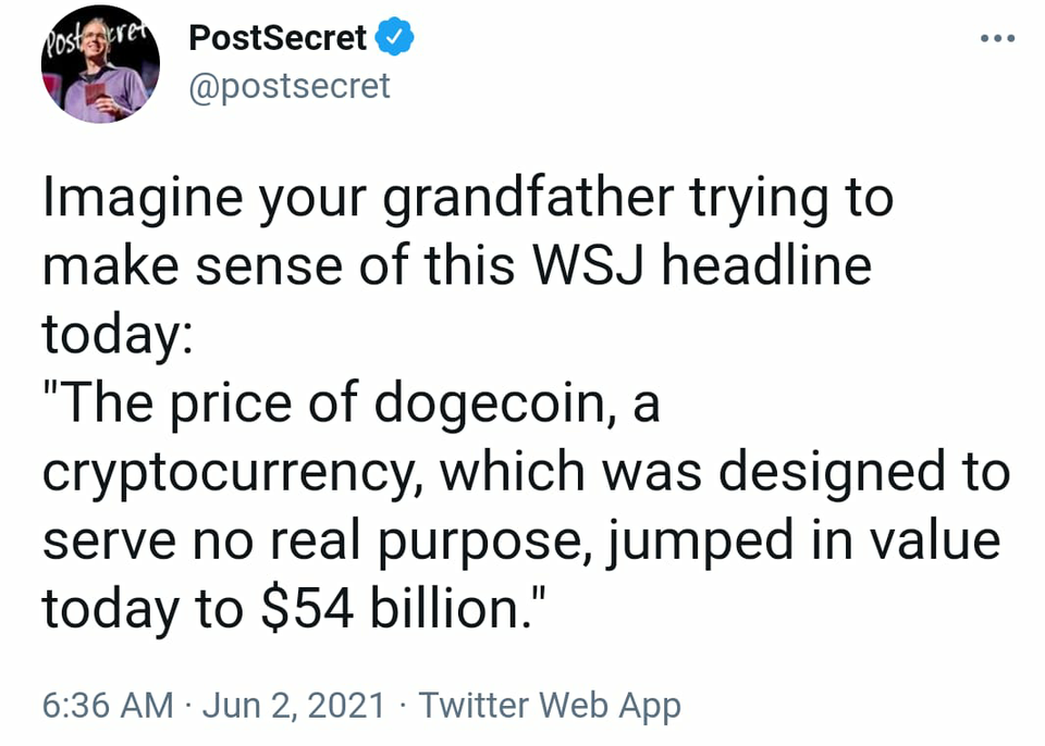 funny tweets - angle - Postiegren PostSecret Imagine your grandfather trying to make sense of this Wsj headline today "The price of dogecoin, a cryptocurrency, which was designed to serve no real purpose, jumped in value today to $54 billion." Twitter Web