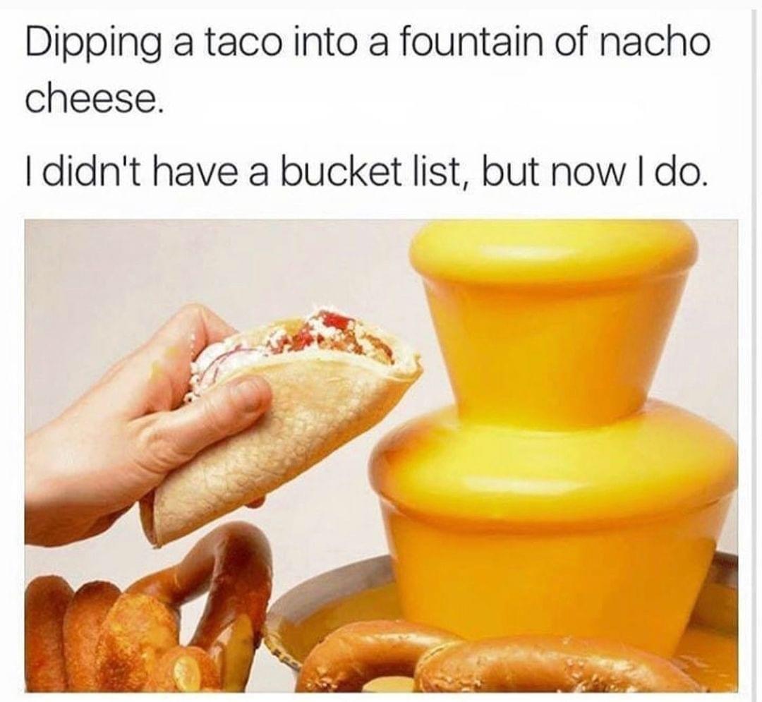 nacho cheese meme - Dipping a taco into a fountain of nacho cheese. I didn't have a bucket list, but now I do.