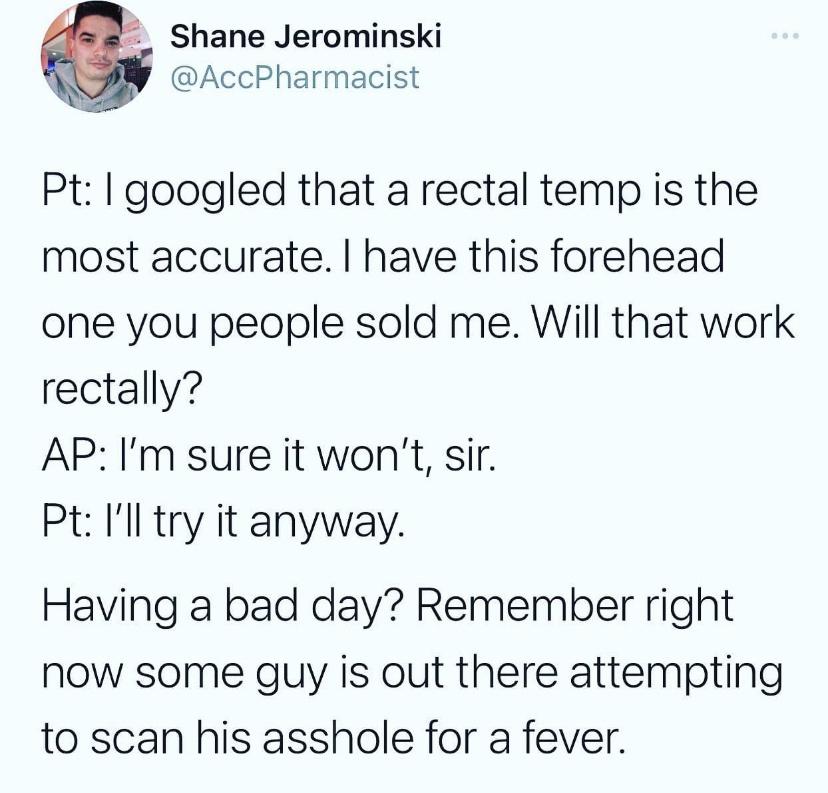 Meal - Shane Jerominski Pt I googled that a rectal temp is the most accurate. I have this forehead one you people sold me. Will that work rectally? Ap I'm sure it won't, sir. Pt I'll try it anyway. Having a bad day? Remember right now some guy is out ther