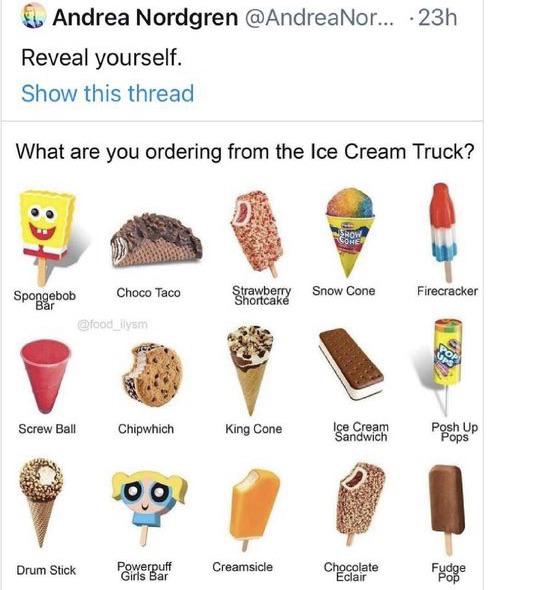 would you order from an ice cream truck - Andrea Nordgren ... 23h Reveal yourself. Show this thread What are you ordering from the Ice Cream Truck? Show Choco Taco Spongebob Bar Firecracker Strawberry Snow Cone Shortcak Screw Ball Chipwhich King Cone Ice 