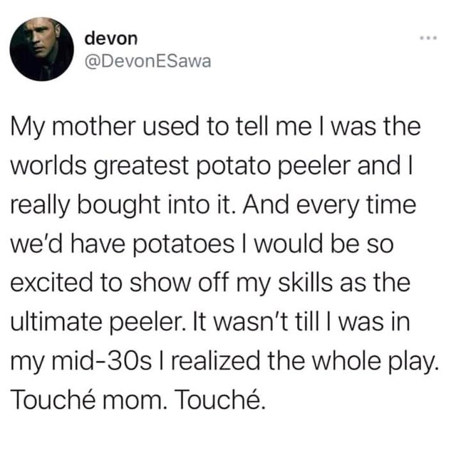 devon ESawa My mother used to tell me I was the worlds greatest potato peeler and I really bought into it. And every time we'd have potatoes I would be so excited to show off my skills as the ultimate peeler. It wasn't till I was in my mid30s I realized…