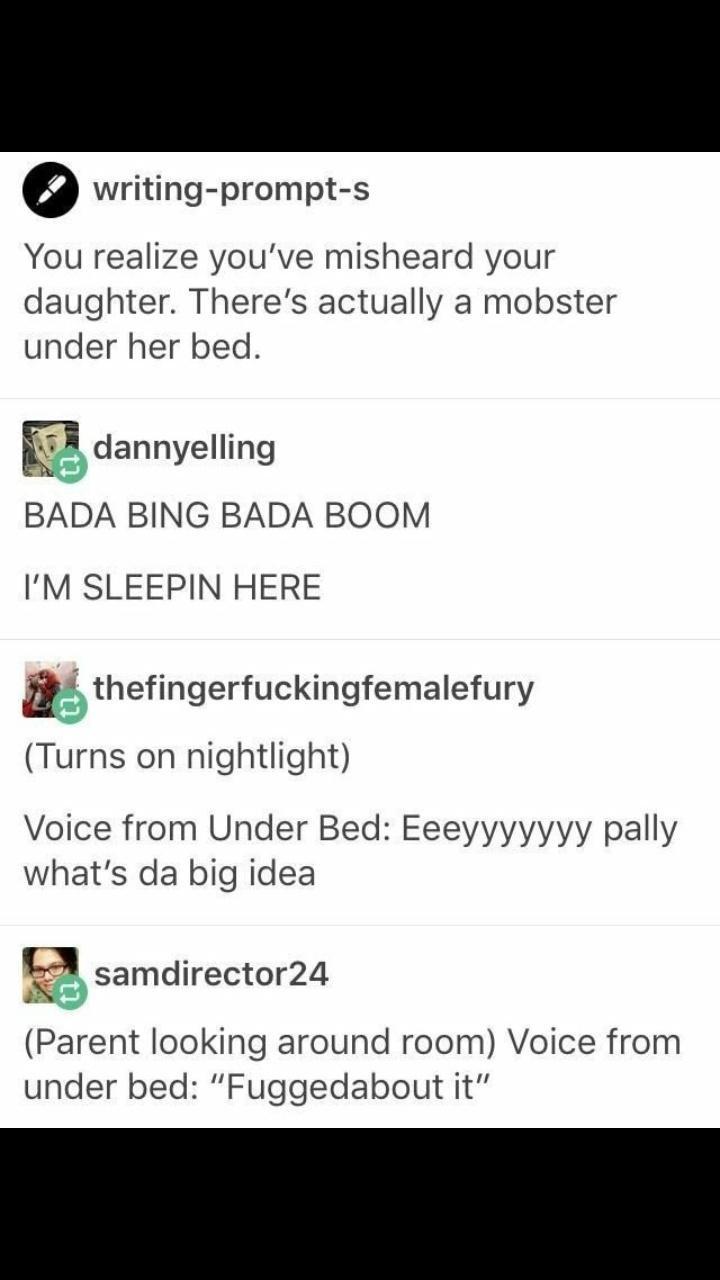 screenshot - writingprompts You realize you've misheard your daughter. There's actually a mobster under her bed. dannyelling Bada Bing Bada Boom I'M Sleepin Here thefingerfuckingfemalefury Turns on nightlight Voice from Under Bed Eeeyyyyyyy pally what's d